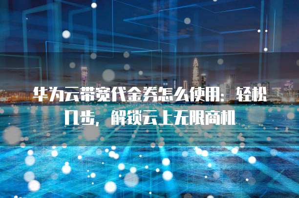 华为云带宽代金券怎么使用:轻松几步,解锁云上无限商机