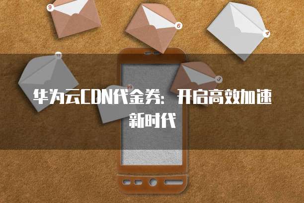 华为云CDN代金券:开启高效加速新时代