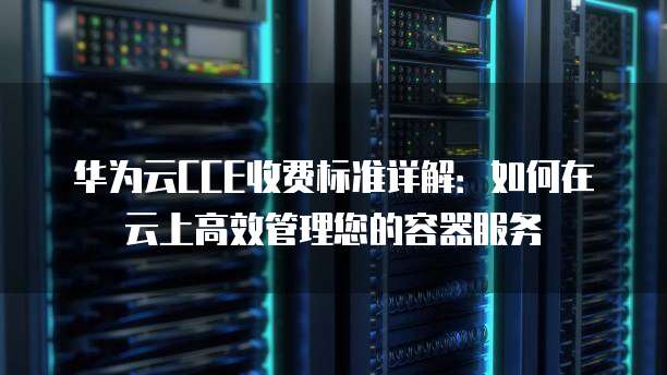 华为云CCE收费标准详解:如何在云上高效管理您的容器服务