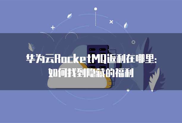 华为云RocketMQ返利在哪里:如何找到隐藏的福利
