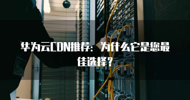 华为云CDN推荐:为什么它是您最佳选择?
