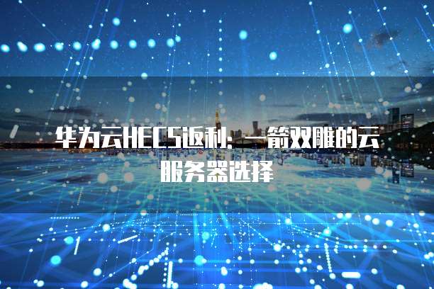 华为云HECS返利: 一箭双雕的云服务器选择