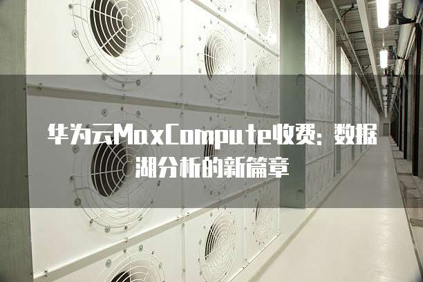 华为云MaxCompute收费: 数据湖分析的新篇章