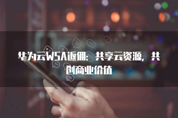 华为云WSA返佣:共享云资源,共创商业价值