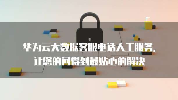 华为云大数据客服电话人工服务,让您的问得到最贴心的解决