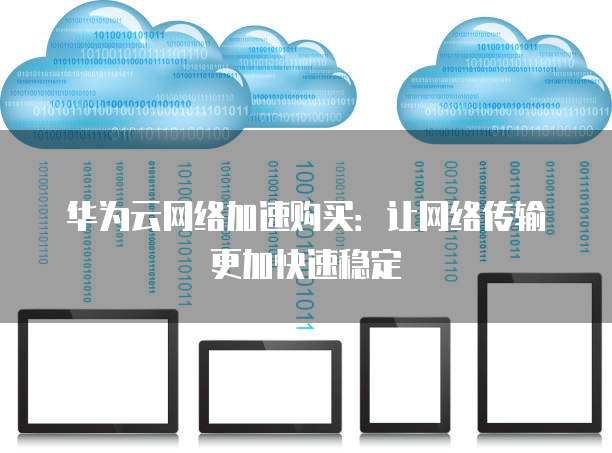 华为云网络加速购买:让网络传输更加快速稳定