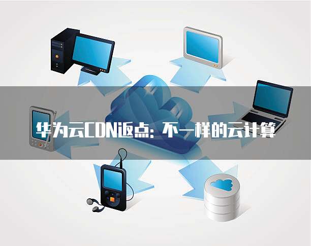 华为云CDN返点: 不一样的云计算