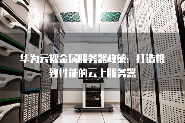 华为云裸金属服务器政策:打造极致性能的云上服务器