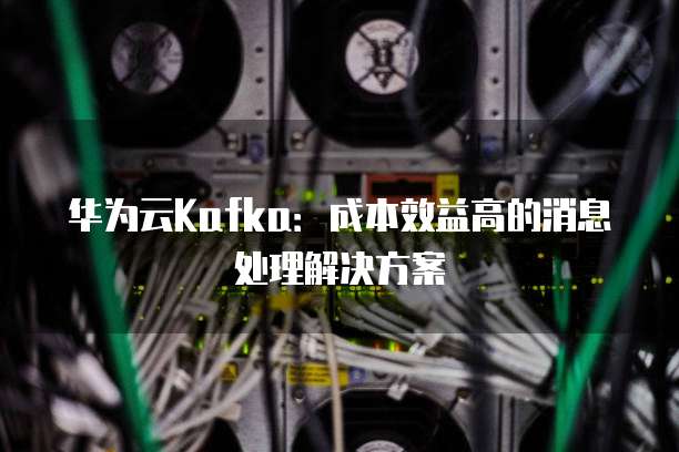 华为云Kafka：成本效益高的消息处理解决方案