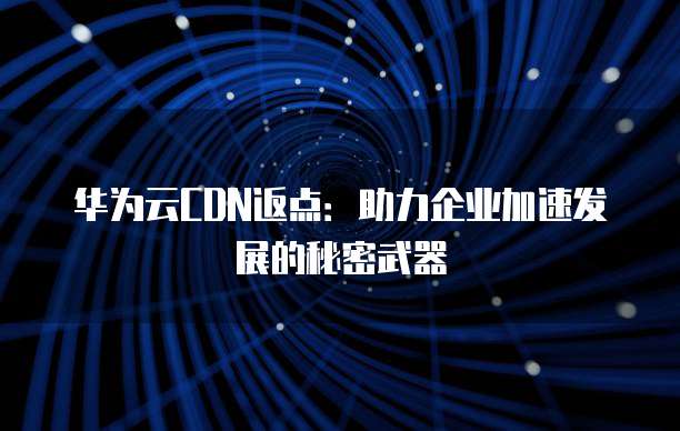 华为云CDN返点:助力企业加速发展的秘密武器