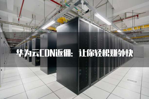 华为云CDN返佣：让你轻松赚外快