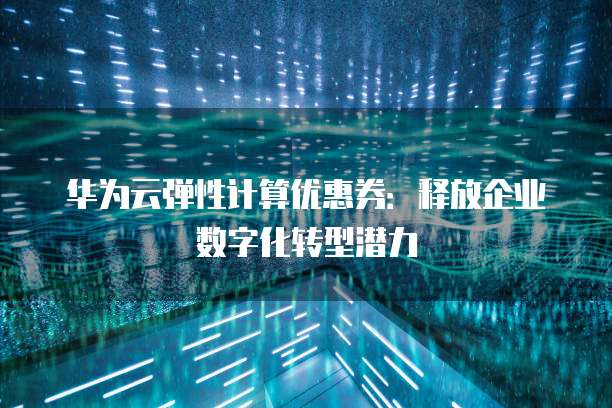 华为云弹性计算优惠券:释放企业数字化转型潜力