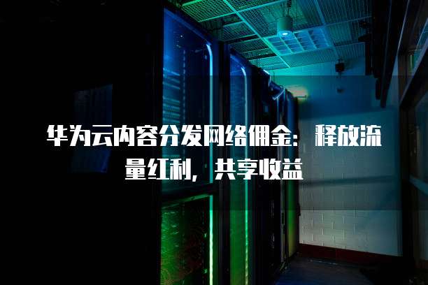 华为云内容分发网络佣金:释放流量红利,共享收益