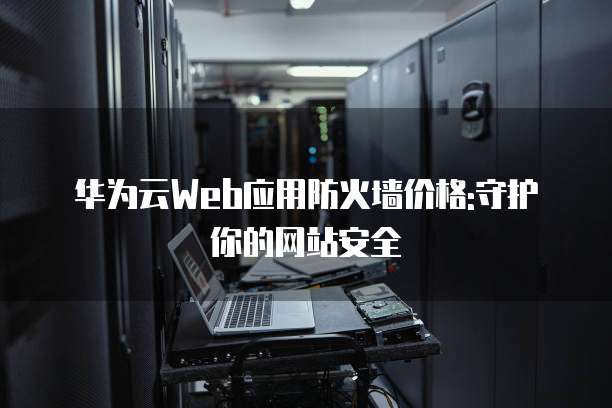 华为云Web应用防火墙价格:守护你的网站安全