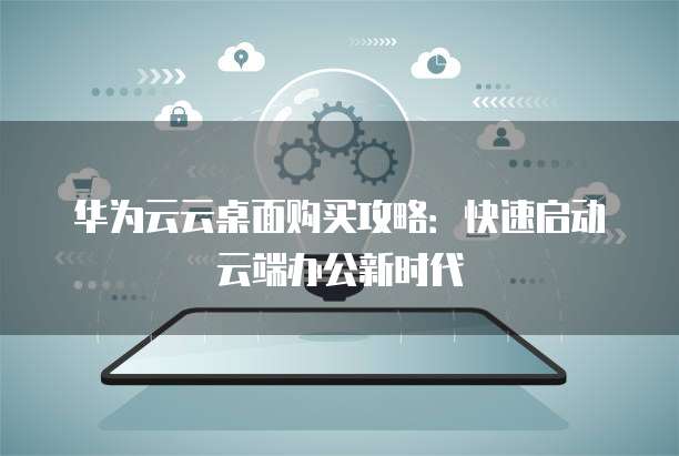 华为云云桌面购买攻略:快速启动云端办公新时代