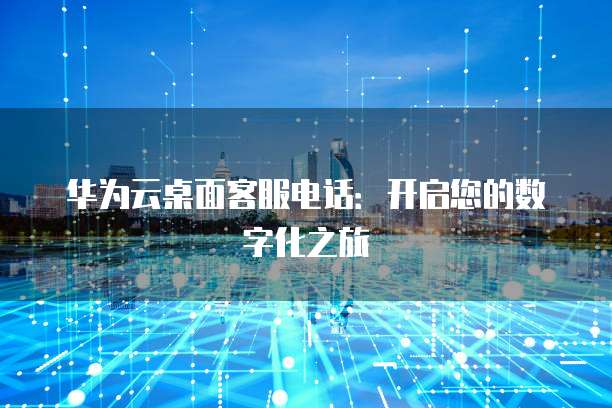 华为云桌面客服电话:开启您的数字化之旅