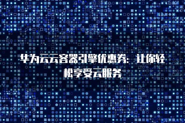 华为云云容器引擎优惠券:让你轻松享受云服务