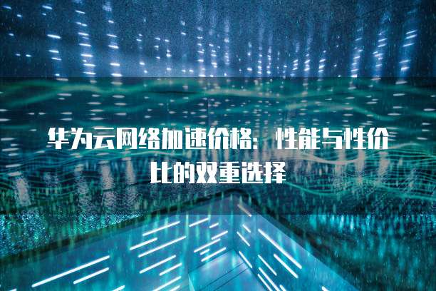 华为云网络加速价格：性能与性价比的双重选择