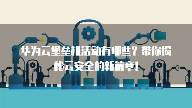 华为云堡垒机活动有哪些?带你揭秘云安全的新篇章!