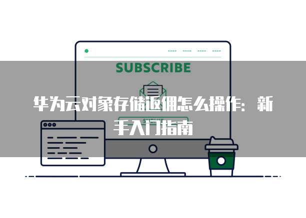 华为云对象存储返佣怎么操作：新手入门指南