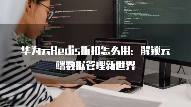 华为云Redis折扣怎么用：解锁云端数据管理新世界