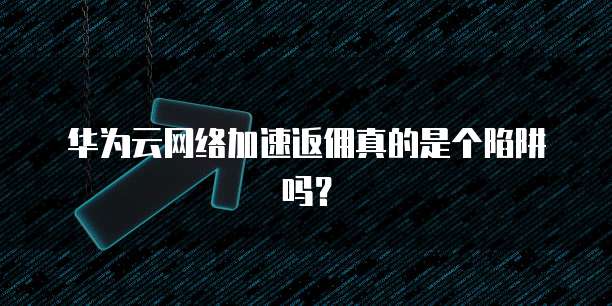 华为云网络加速返佣真的是个陷阱吗?
