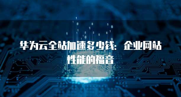华为云全站加速多少钱:企业网站性能的福音