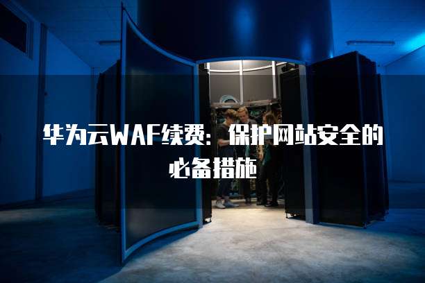 华为云WAF续费:保护网站安全的必备措施