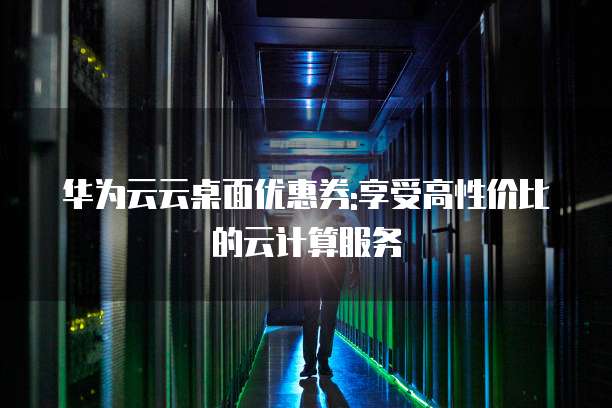 华为云云桌面优惠券:享受高性价比的云计算服务