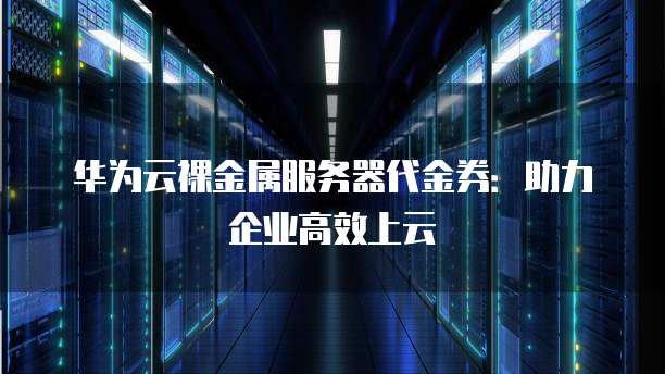 华为云裸金属服务器代金券:助力企业高效上云