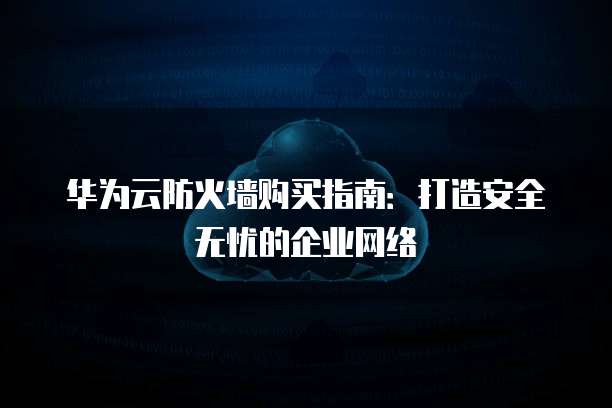 华为云防火墙购买指南：打造安全无忧的企业网络