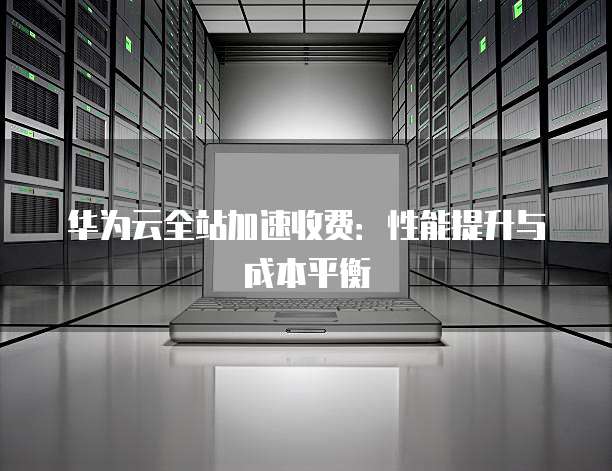 华为云全站加速收费：性能提升与成本平衡