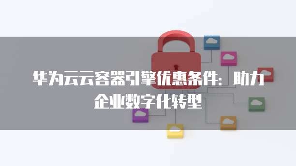 华为云云容器引擎优惠条件:助力企业数字化转型