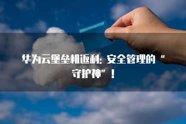 华为云堡垒机返利: 安全管理的&ldquo;守护神&rdquo;！