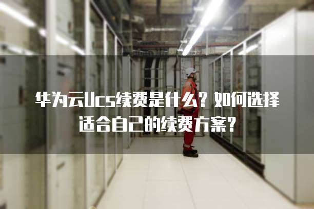 华为云Ucs续费是什么?如何选择适合自己的续费方案?
