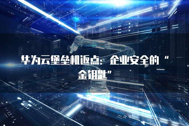 华为云堡垒机返点:企业安全的“金钥匙”