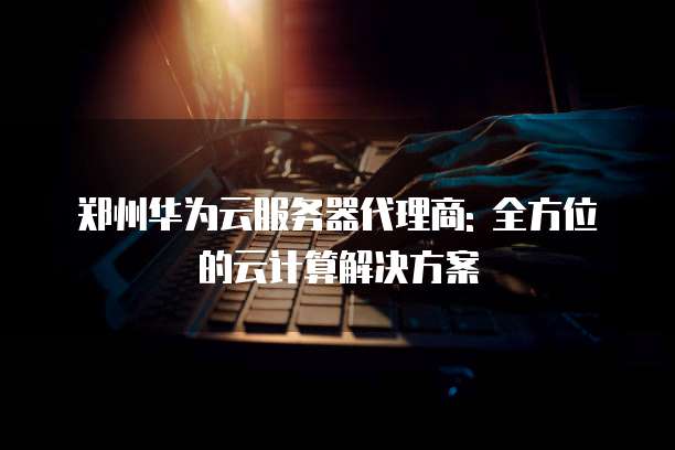郑州华为云服务器代理商: 全方位的云计算解决方案