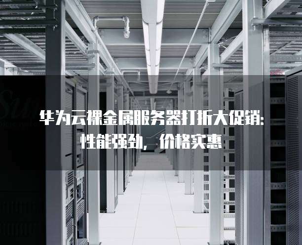 华为云裸金属服务器打折大促销:性能强劲,价格实惠
