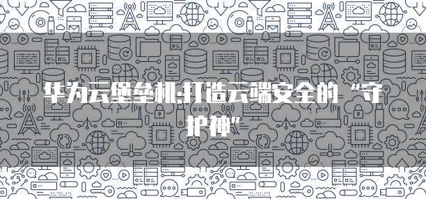 华为云堡垒机:打造云端安全的&ldquo;守护神&rdquo;