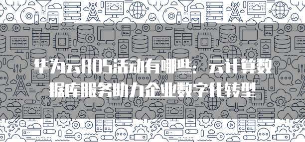 华为云RDS活动有哪些:云计算数据库服务助力企业数字化转型