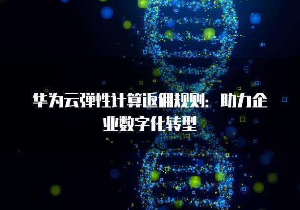 华为云弹性计算返佣规则:助力企业数字化转型