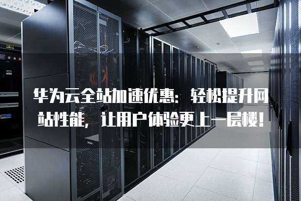 华为云全站加速优惠:轻松提升网站性能,让用户体验更上一层楼!