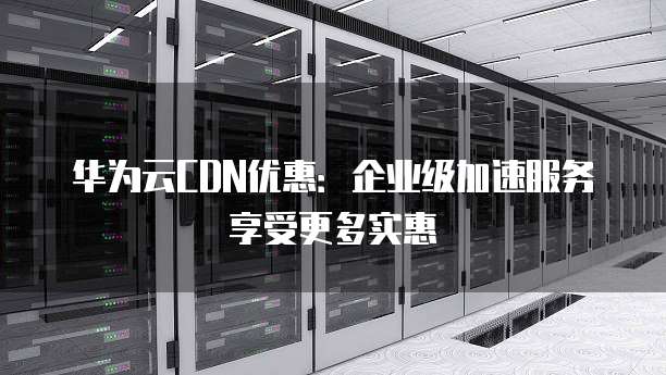 华为云CDN优惠:企业级加速服务享受更多实惠