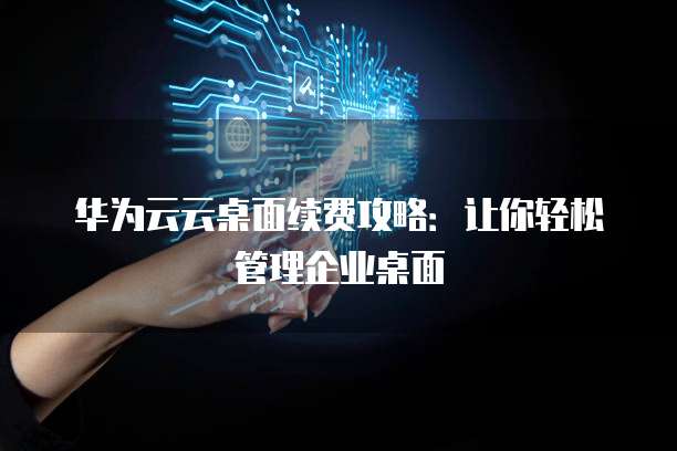 华为云云桌面续费攻略：让你轻松管理企业桌面