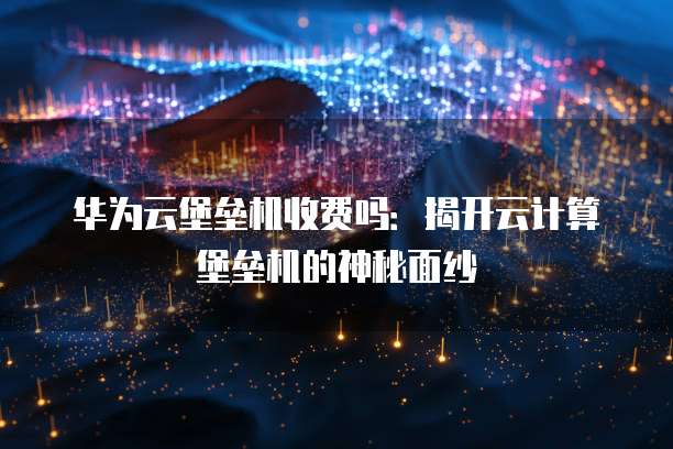 华为云堡垒机收费吗：揭开云计算堡垒机的神秘面纱