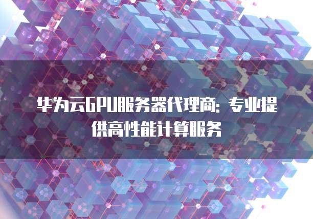 华为云GPU服务器代理商: 专业提供高性能计算服务