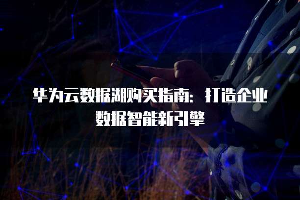 华为云数据湖购买指南:打造企业数据智能新引擎