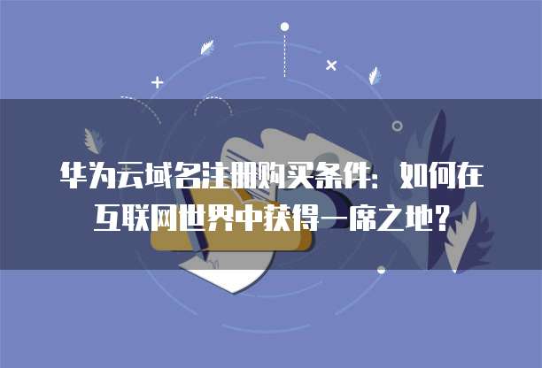 华为云域名注册购买条件:如何在互联网世界中获得一席之地?