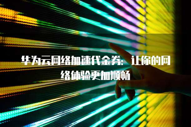 华为云网络加速代金券：让你的网络体验更加顺畅