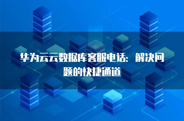 华为云云数据库客服电话:解决问题的快捷通道